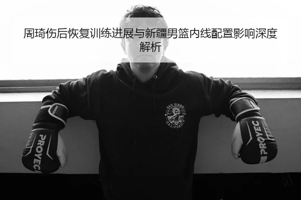 周琦伤后恢复训练进展与新疆男篮内线配置影响深度解析