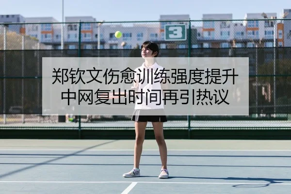 郑钦文伤愈训练强度提升 中网复出时间再引热议